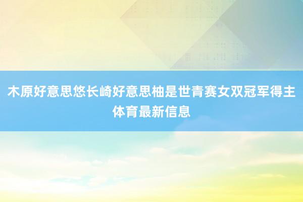 木原好意思悠长崎好意思柚是世青赛女双冠军得主体育最新信息