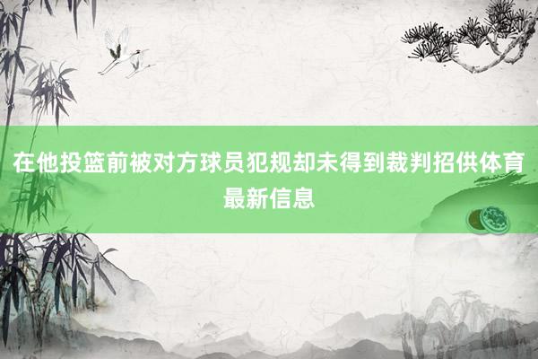 在他投篮前被对方球员犯规却未得到裁判招供体育最新信息