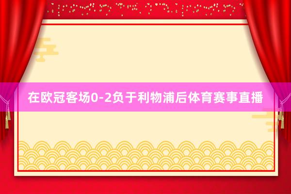 在欧冠客场0-2负于利物浦后体育赛事直播