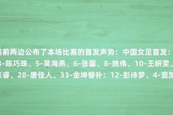 赛前两边公布了本场比赛的首发声势：中国女足首发：1-徐欢、2-李梦雯、3-陈巧珠、5-吴海燕、6-张馨、8-姚伟、10-王妍雯、16-刘婧、20-张睿、28-唐佳人、33-金坤替补：12-彭诗梦、4-窦加星、7-王霜、9-沈梦雨、17-吴澄舒、22-高晨、30-霍悦欣、32-汪念念倩、34-孙方欣、40-杨茜、41-翟晴苇、45-汪琳琳体育最新信息