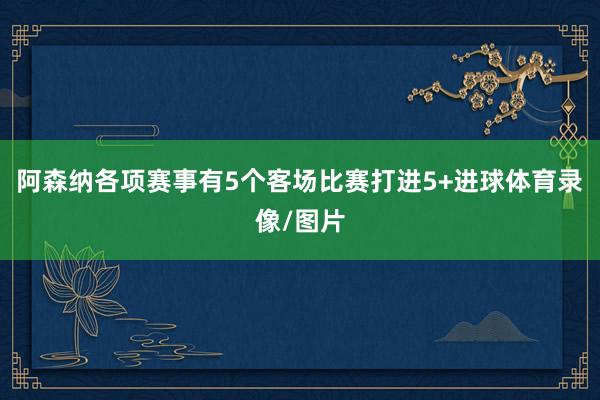 阿森纳各项赛事有5个客场比赛打进5+进球体育录像/图片