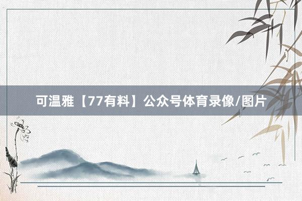 可温雅【77有料】公众号体育录像/图片