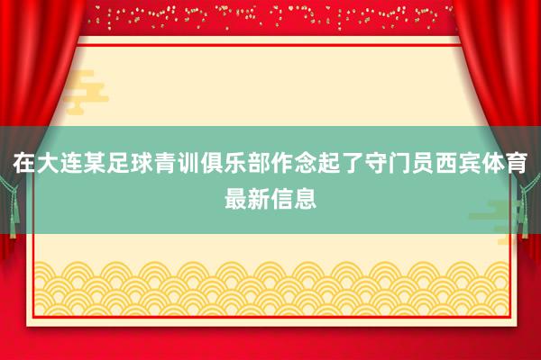 在大连某足球青训俱乐部作念起了守门员西宾体育最新信息